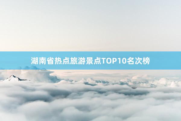 湖南省热点旅游景点TOP10名次榜